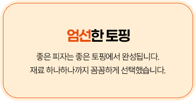 엄선한 토핑 - 좋은 피자는 좋은 토핑에서 완성됩니다. 재료 하나하나까지 꼼꼼하게 선택했습니다.